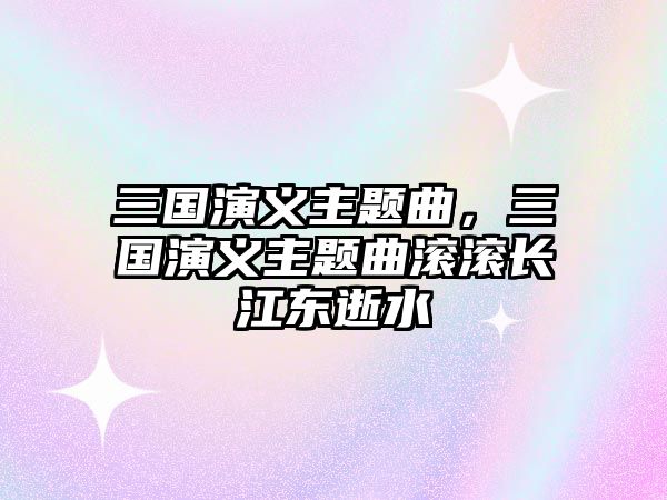 三國(guó)演義主題曲，三國(guó)演義主題曲滾滾長(zhǎng)江東逝水