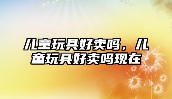 兒童玩具好賣嗎，兒童玩具好賣嗎現(xiàn)在
