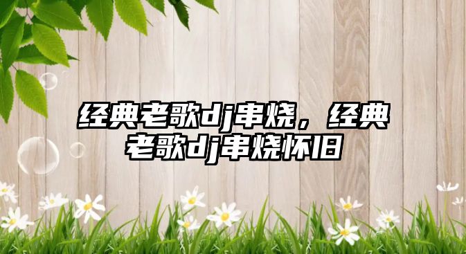 經(jīng)典老歌dj串燒，經(jīng)典老歌dj串燒懷舊