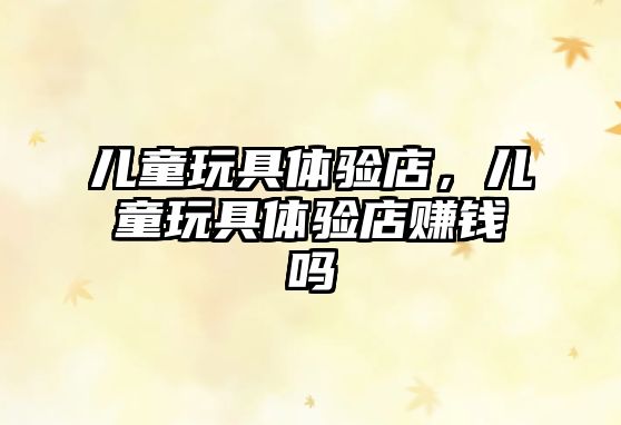 兒童玩具體驗(yàn)店，兒童玩具體驗(yàn)店賺錢嗎
