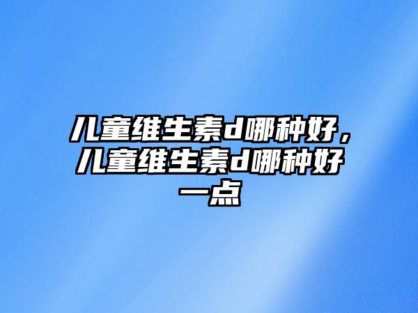 兒童維生素d哪種好，兒童維生素d哪種好一點(diǎn)