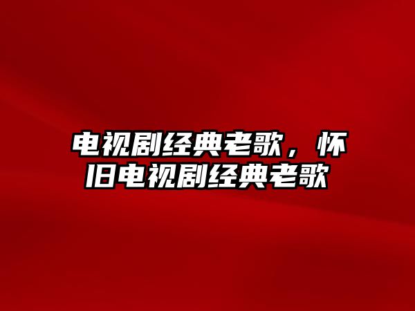電視劇經(jīng)典老歌，懷舊電視劇經(jīng)典老歌