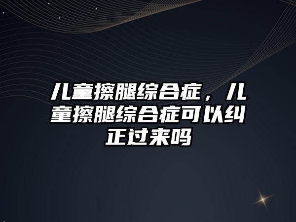 兒童擦腿綜合癥，兒童擦腿綜合癥可以糾正過來嗎
