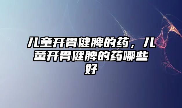 兒童開胃健脾的藥，兒童開胃健脾的藥哪些好