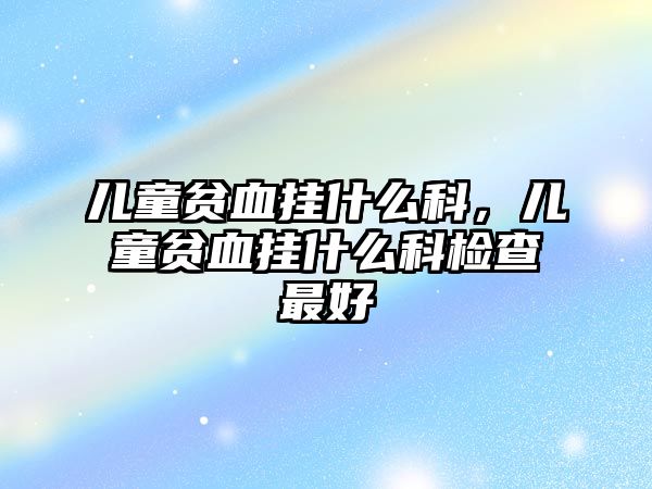 兒童貧血掛什么科，兒童貧血掛什么科檢查最好