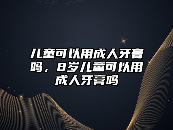 兒童可以用成人牙膏嗎，8歲兒童可以用成人牙膏嗎